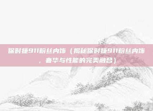 保时捷911粉丝内饰（揭秘保时捷911粉丝内饰，奢华与性能的完美融合）
