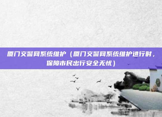 厦门交警网系统维护（厦门交警网系统维护进行时，保障市民出行安全无忧）