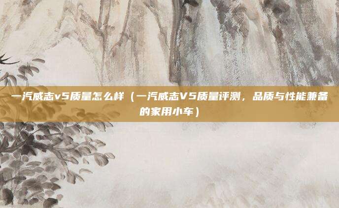 一汽威志v5质量怎么样（一汽威志V5质量评测，品质与性能兼备的家用小车）