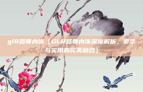 gl8路尊内饰（GL8路尊内饰深度解析，豪华与实用的完美融合）