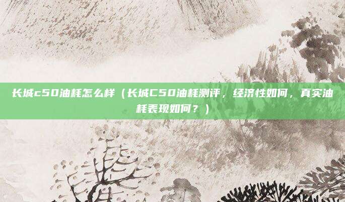 长城c50油耗怎么样（长城C50油耗测评，经济性如何，真实油耗表现如何？）