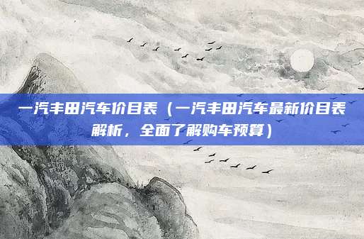 一汽丰田汽车价目表（一汽丰田汽车最新价目表解析，全面了解购车预算）