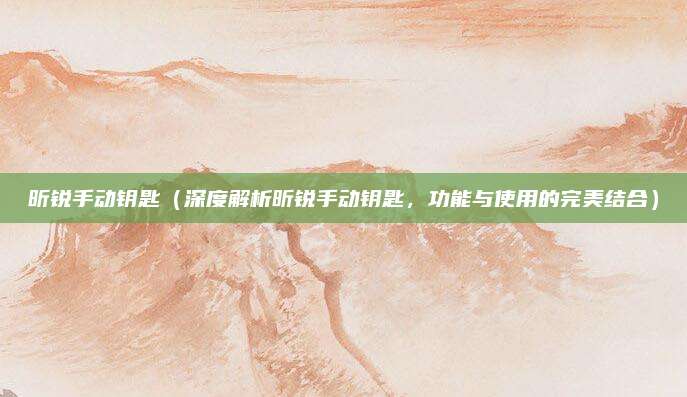 昕锐手动钥匙（深度解析昕锐手动钥匙，功能与使用的完美结合）