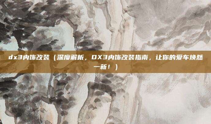 dx3内饰改装（深度解析，DX3内饰改装指南，让你的爱车焕然一新！）