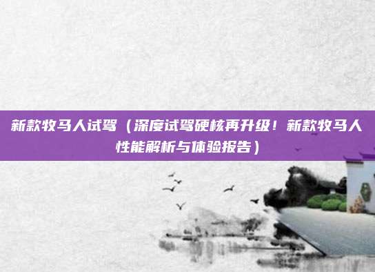 新款牧马人试驾（深度试驾硬核再升级！新款牧马人性能解析与体验报告）