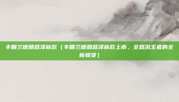 丰田兰德酷路泽新款（丰田兰德酷路泽新款上市，全路况王者的全新蜕变）