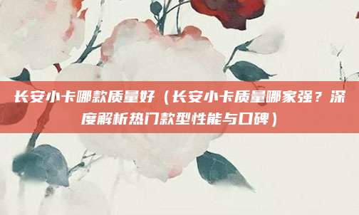长安小卡哪款质量好（长安小卡质量哪家强？深度解析热门款型性能与口碑）