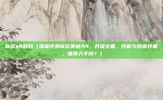 新款a4好吗（深度评测新款奥迪A4，升级全面，性能与颜值并重，值得入手吗？）