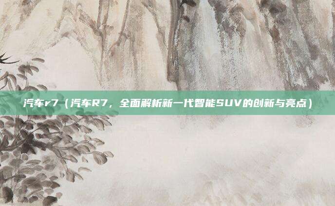 汽车r7（汽车R7，全面解析新一代智能SUV的创新与亮点）