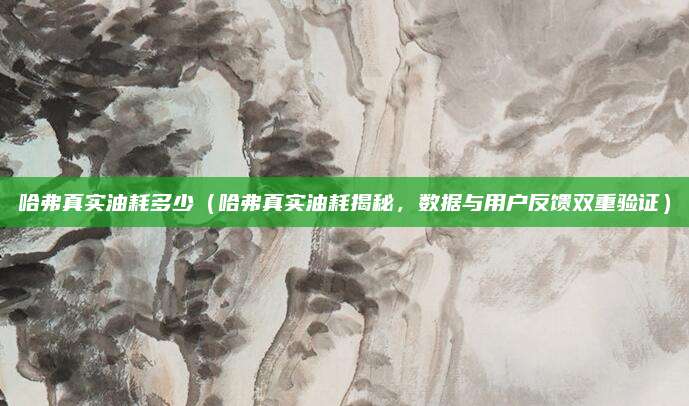 哈弗真实油耗多少（哈弗真实油耗揭秘，数据与用户反馈双重验证）