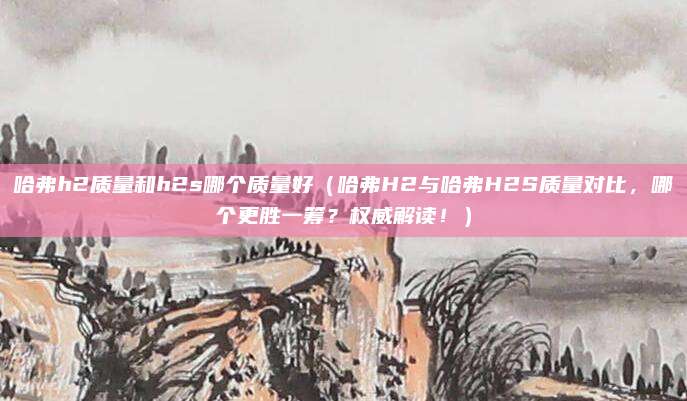 哈弗h2质量和h2s哪个质量好（哈弗H2与哈弗H2S质量对比，哪个更胜一筹？权威解读！）