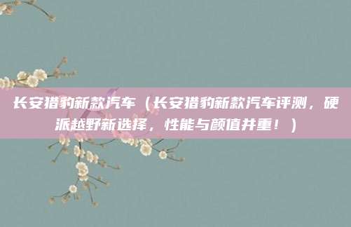 长安猎豹新款汽车(长安猎豹新款汽车评测,硬派越野新选择,性能与颜值并重!)