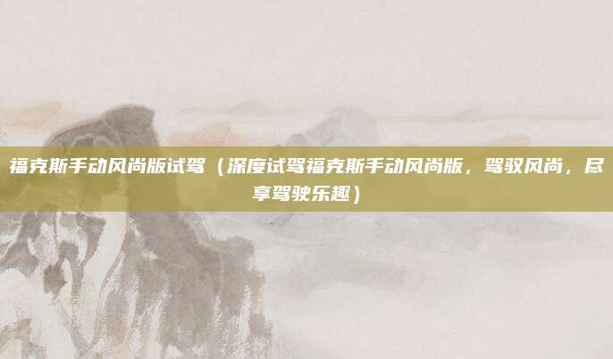 福克斯手动风尚版试驾(深度试驾福克斯手动风尚版,驾驭风尚,尽享驾驶乐趣)