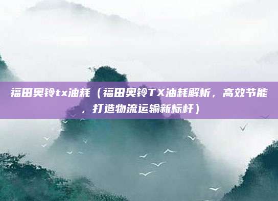 福田奥铃tx油耗（福田奥铃TX油耗解析，高效节能，打造物流运输新标杆）