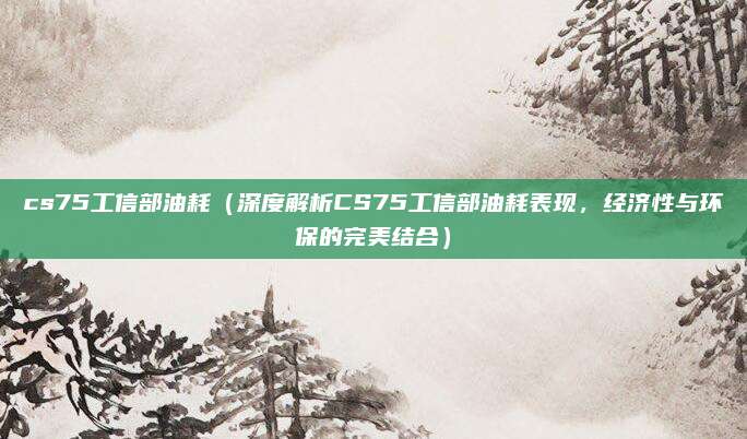 cs75工信部油耗(深度解析CS75工信部油耗表现,经济性与环保的完美结合)