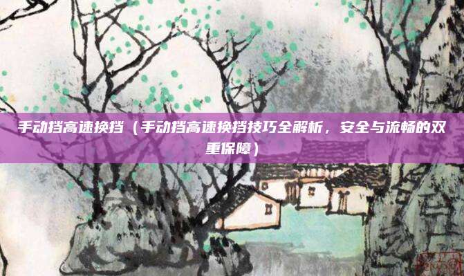 手动挡高速换挡(手动挡高速换挡技巧全解析,安全与流畅的双重保障)