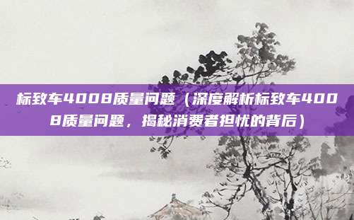标致车4008质量问题(深度解析标致车4008质量问题,揭秘消费者担忧的背后)