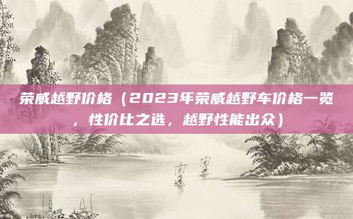 荣威越野价格（2023年荣威越野车价格一览，性价比之选，越野性能出众）