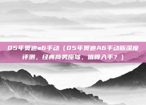 05年奥迪a6手动(05年奥迪A6手动版深度评测,经典商务座驾,值得入手?)