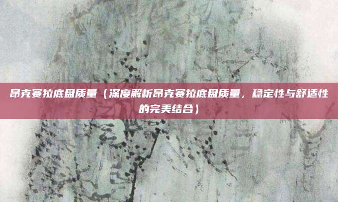 昂克赛拉底盘质量(深度解析昂克赛拉底盘质量,稳定性与舒适性的完美结合)