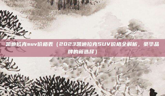凯迪拉克suv价格表（2023凯迪拉克SUV价格全解析，豪华品牌的新选择）