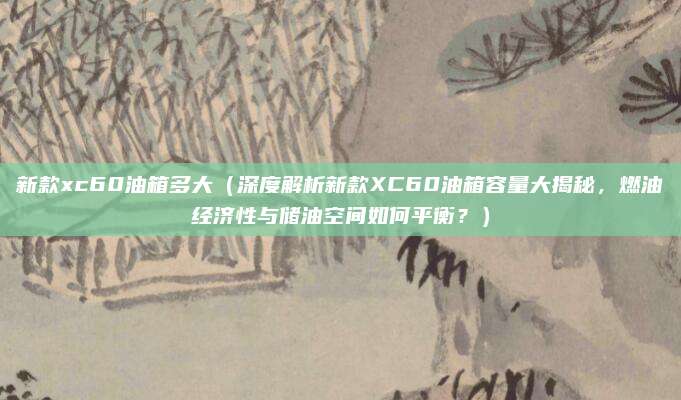 新款xc60油箱多大（深度解析新款XC60油箱容量大揭秘，燃油经济性与储油空间如何平衡？）
