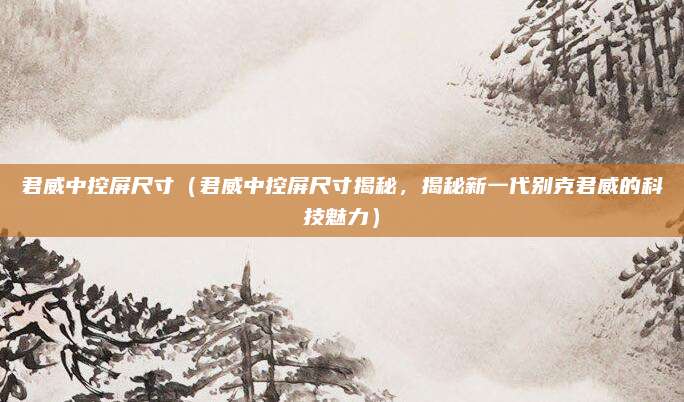 君威中控屏尺寸(君威中控屏尺寸揭秘,揭秘新一代别克君威的科技魅力)