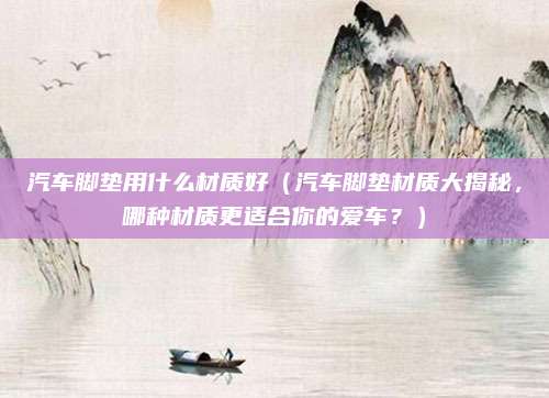 汽车脚垫用什么材质好（汽车脚垫材质大揭秘，哪种材质更适合你的爱车？）
