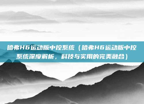 哈弗H6运动版中控系统（哈弗H6运动版中控系统深度解析，科技与实用的完美融合）