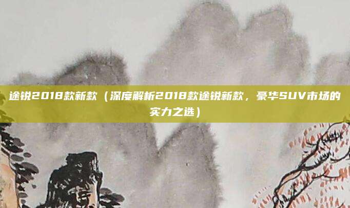 途锐2018款新款（深度解析2018款途锐新款，豪华SUV市场的实力之选）