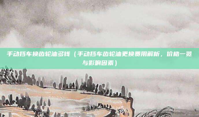 手动挡车换齿轮油多钱(手动挡车齿轮油更换费用解析,价格一览与影响因素)
