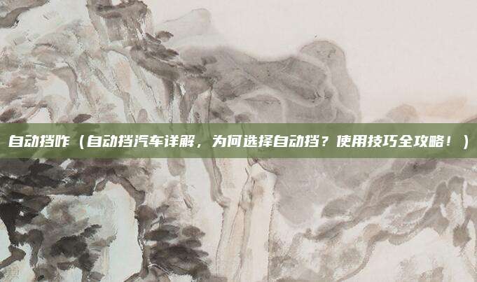 自动挡咋（自动挡汽车详解，为何选择自动挡？使用技巧全攻略！）