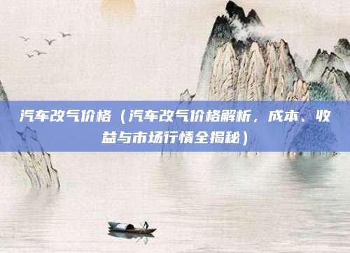 汽车改气价格（汽车改气价格解析，成本、收益与市场行情全揭秘）