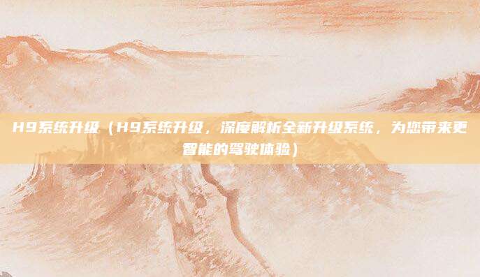 H9系统升级(H9系统升级,深度解析全新升级系统,为您带来更智能的驾驶体验)