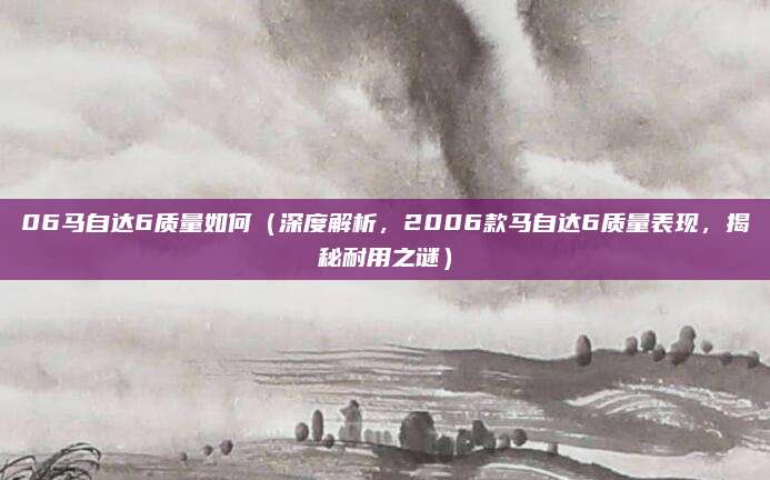 06马自达6质量如何(深度解析,2006款马自达6质量表现,揭秘耐用之谜)