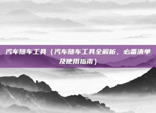 汽车随车工具(汽车随车工具全解析,必备清单及使用指南)