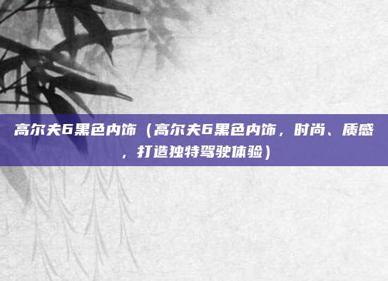 高尔夫6黑色内饰(高尔夫6黑色内饰,时尚、质感,打造独特驾驶体验)