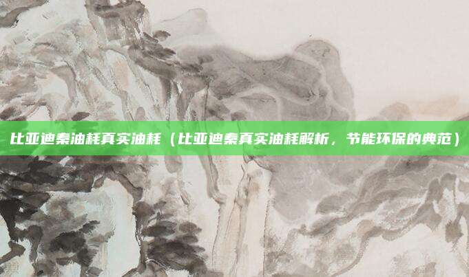 比亚迪秦油耗真实油耗(比亚迪秦真实油耗解析,节能环保的典范)