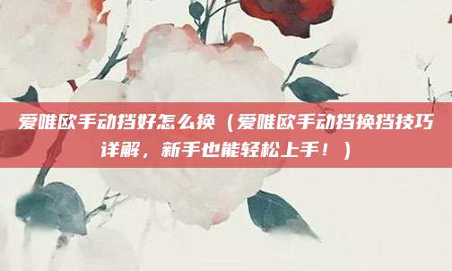 爱唯欧手动挡好怎么换(爱唯欧手动挡换挡技巧详解,新手也能轻松上手!)