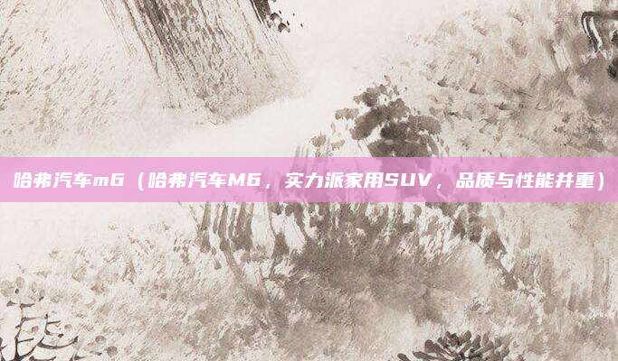 哈弗汽车m6(哈弗汽车M6,实力派家用SUV,品质与性能并重)