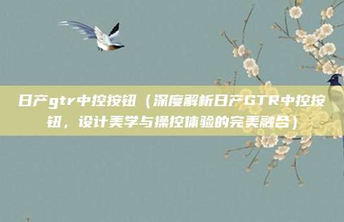 日产gtr中控按钮（深度解析日产GTR中控按钮，设计美学与操控体验的完美融合）