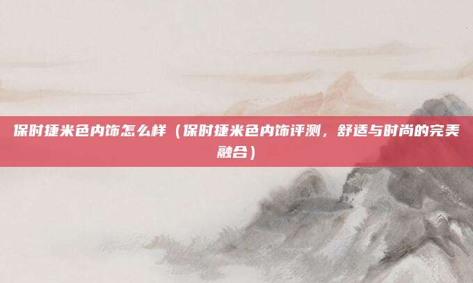 保时捷米色内饰怎么样（保时捷米色内饰评测，舒适与时尚的完美融合）