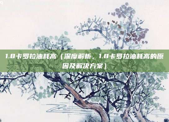 1.8卡罗拉油耗高(深度解析,1.8卡罗拉油耗高的原因及解决方案)