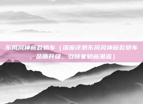 东风风神新款轿车(深度评测东风风神新款轿车,品质升级,引领家轿新潮流)