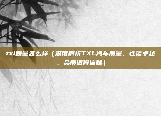 txl质量怎么样(深度解析TXL汽车质量,性能卓越,品质值得信赖)