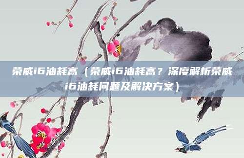 荣威i6油耗高(荣威i6油耗高?深度解析荣威i6油耗问题及解决方案)