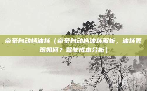 帝豪自动档油耗（帝豪自动档油耗解析，油耗表现如何？驾驶成本分析）