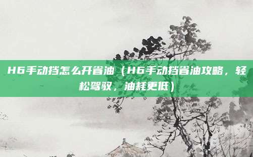 H6手动挡怎么开省油(H6手动挡省油攻略,轻松驾驭,油耗更低)
