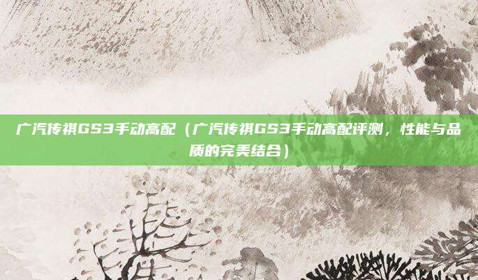 广汽传祺GS3手动高配（广汽传祺GS3手动高配评测，性能与品质的完美结合）