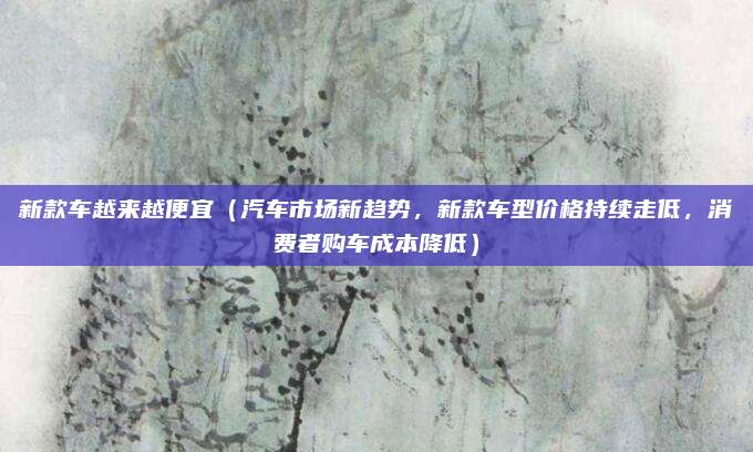 新款车越来越便宜（汽车市场新趋势，新款车型价格持续走低，消费者购车成本降低）